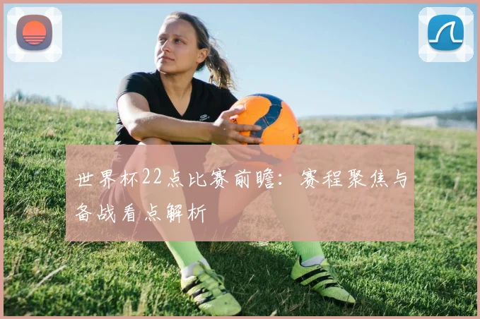 世界杯22点比赛前瞻：赛程聚焦与备战看点解析