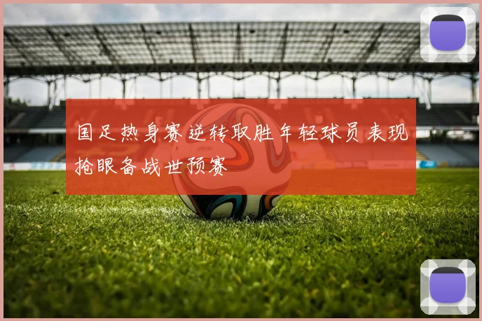 国足热身赛逆转取胜年轻球员表现抢眼备战世预赛
