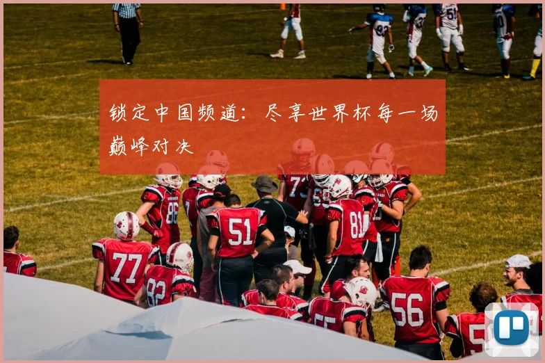 锁定中国频道：尽享世界杯每一场巅峰对决