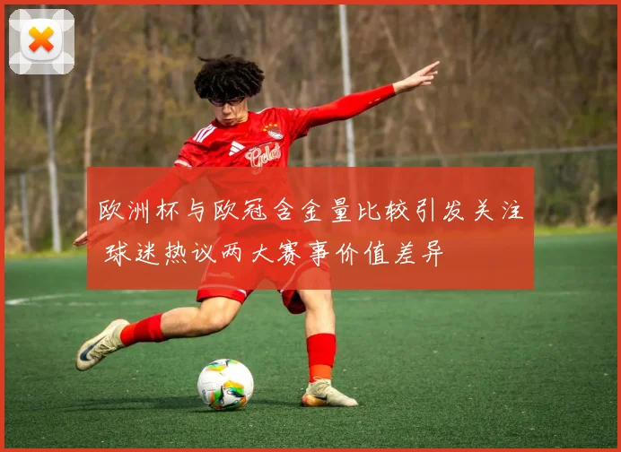 欧洲杯与欧冠含金量比较引发关注 球迷热议两大赛事价值差异