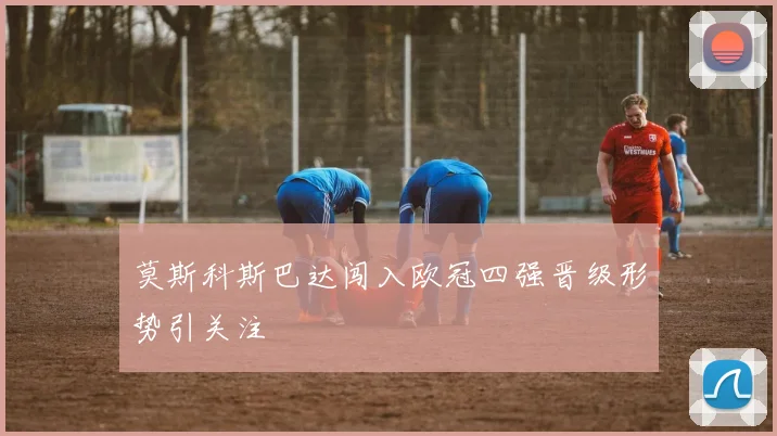 莫斯科斯巴达闯入欧冠四强晋级形势引关注