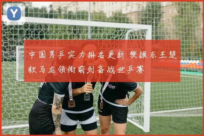 中国男乒实力排名更新 樊振东王楚钦马龙领衔前列备战世乒赛