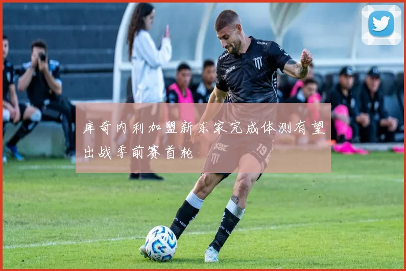 库奇内利加盟新东家完成体测有望出战季前赛首轮