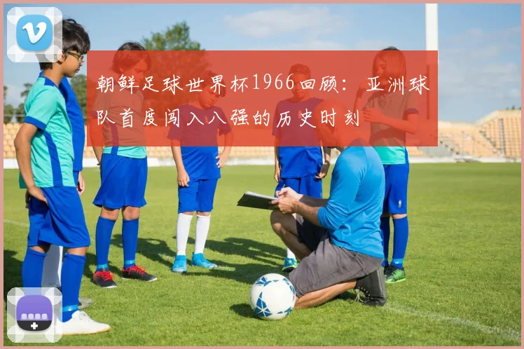 朝鲜足球世界杯1966回顾：亚洲球队首度闯入八强的历史时刻