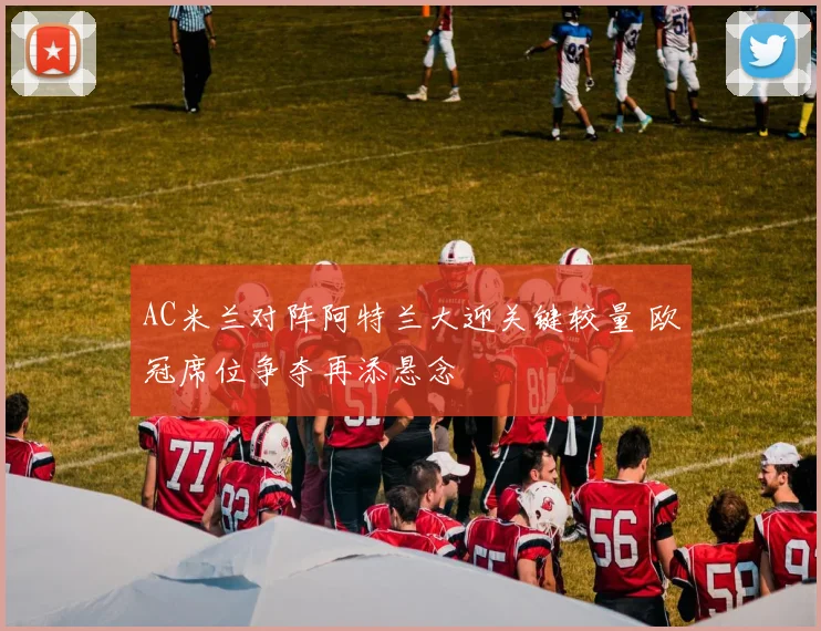 AC米兰对阵阿特兰大迎关键较量 欧冠席位争夺再添悬念